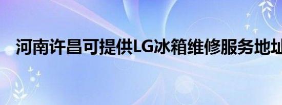 河南许昌可提供LG冰箱维修服务地址在哪