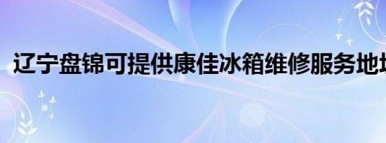 辽宁盘锦可提供康佳冰箱维修服务地址在哪