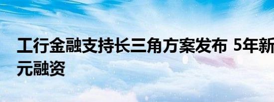 工行金融支持长三角方案发布 5年新增2万亿元融资