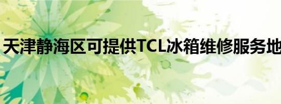 天津静海区可提供TCL冰箱维修服务地址在哪