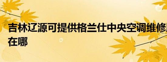 吉林辽源可提供格兰仕中央空调维修服务地址在哪