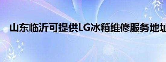 山东临沂可提供LG冰箱维修服务地址在哪