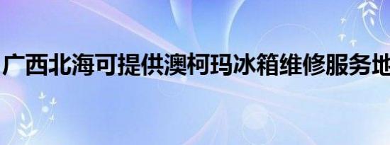 广西北海可提供澳柯玛冰箱维修服务地址在哪