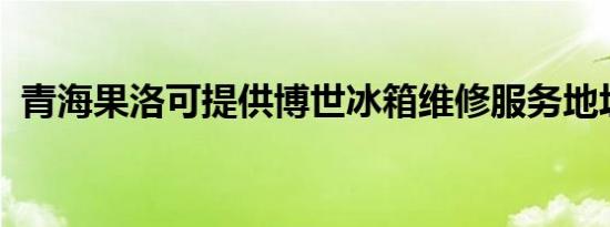 青海果洛可提供博世冰箱维修服务地址在哪
