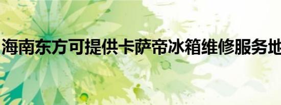 海南东方可提供卡萨帝冰箱维修服务地址在哪