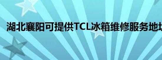 湖北襄阳可提供TCL冰箱维修服务地址在哪