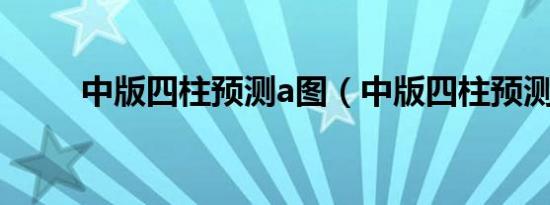 中版四柱预测a图（中版四柱预测）