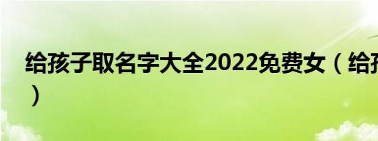 给孩子取名字大全2022免费女（给孩子取名）