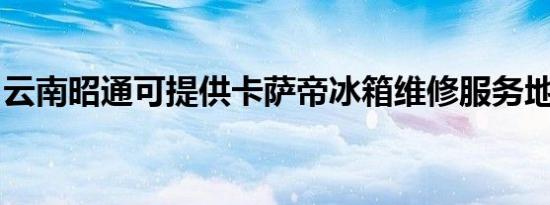 云南昭通可提供卡萨帝冰箱维修服务地址在哪