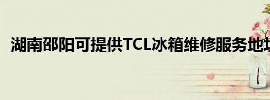 湖南邵阳可提供TCL冰箱维修服务地址在哪