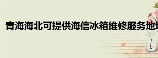 青海海北可提供海信冰箱维修服务地址在哪