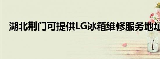 湖北荆门可提供LG冰箱维修服务地址在哪