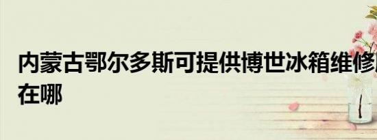 内蒙古鄂尔多斯可提供博世冰箱维修服务地址在哪