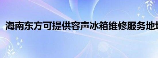 海南东方可提供容声冰箱维修服务地址在哪