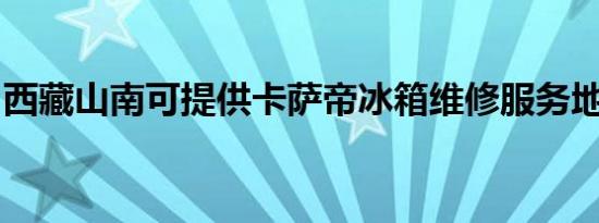 西藏山南可提供卡萨帝冰箱维修服务地址在哪