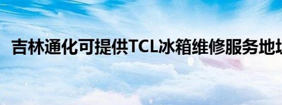 吉林通化可提供TCL冰箱维修服务地址在哪
