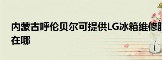 内蒙古呼伦贝尔可提供LG冰箱维修服务地址在哪