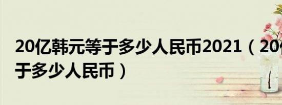 20亿韩元等于多少人民币2021（20亿韩元等于多少人民币）