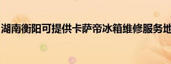 湖南衡阳可提供卡萨帝冰箱维修服务地址在哪