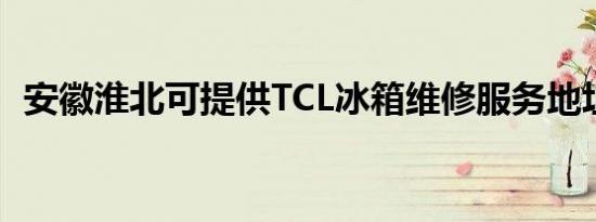 安徽淮北可提供TCL冰箱维修服务地址在哪