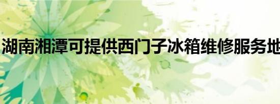 湖南湘潭可提供西门子冰箱维修服务地址在哪