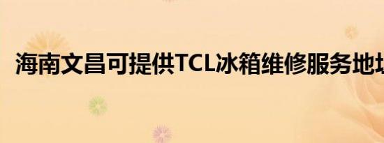 海南文昌可提供TCL冰箱维修服务地址在哪