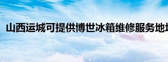 山西运城可提供博世冰箱维修服务地址在哪