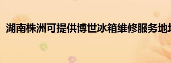 湖南株洲可提供博世冰箱维修服务地址在哪