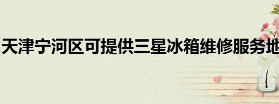 天津宁河区可提供三星冰箱维修服务地址在哪