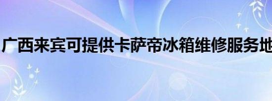 广西来宾可提供卡萨帝冰箱维修服务地址在哪