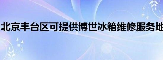 北京丰台区可提供博世冰箱维修服务地址在哪