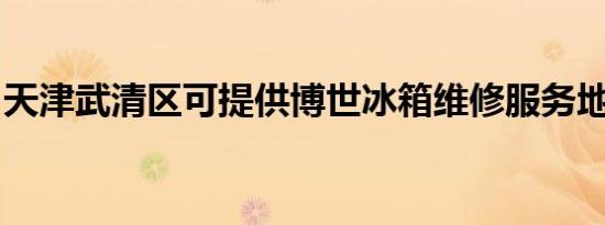 天津武清区可提供博世冰箱维修服务地址在哪