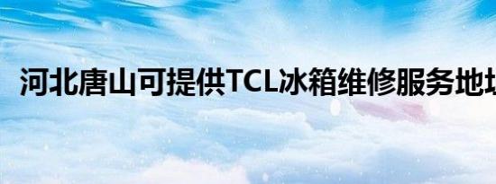 河北唐山可提供TCL冰箱维修服务地址在哪