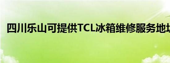 四川乐山可提供TCL冰箱维修服务地址在哪