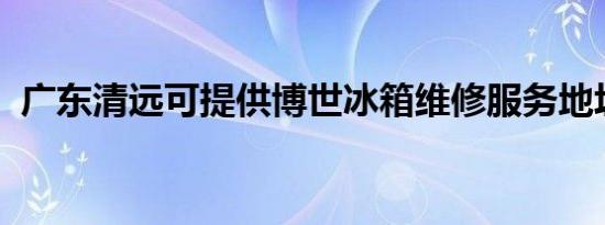 广东清远可提供博世冰箱维修服务地址在哪