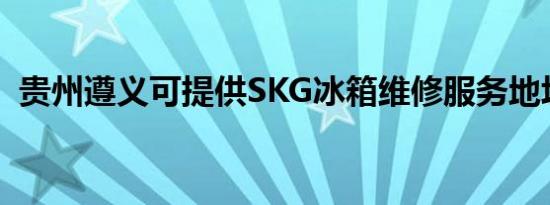 贵州遵义可提供SKG冰箱维修服务地址在哪