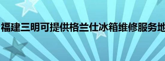 福建三明可提供格兰仕冰箱维修服务地址在哪