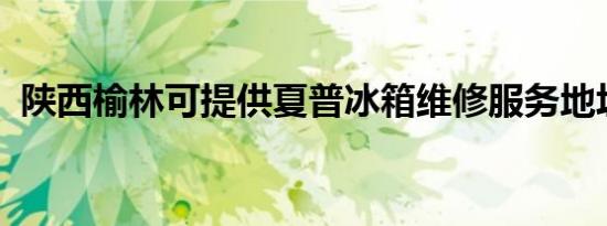 陕西榆林可提供夏普冰箱维修服务地址在哪