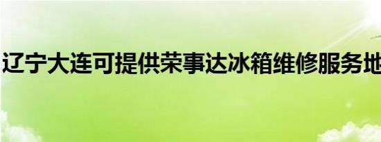 辽宁大连可提供荣事达冰箱维修服务地址在哪
