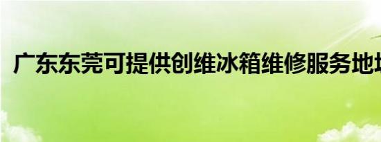 广东东莞可提供创维冰箱维修服务地址在哪