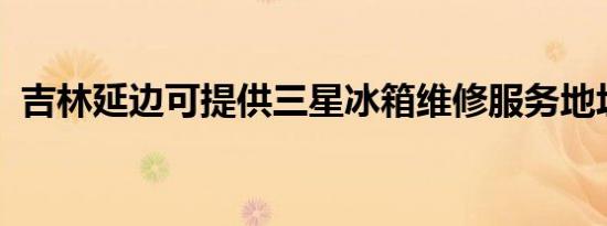 吉林延边可提供三星冰箱维修服务地址在哪