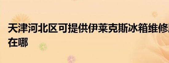 天津河北区可提供伊莱克斯冰箱维修服务地址在哪