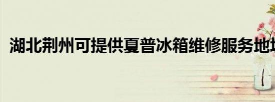 湖北荆州可提供夏普冰箱维修服务地址在哪