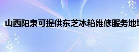 山西阳泉可提供东芝冰箱维修服务地址在哪