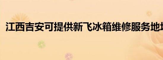 江西吉安可提供新飞冰箱维修服务地址在哪