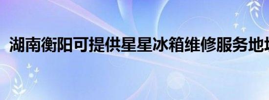 湖南衡阳可提供星星冰箱维修服务地址在哪