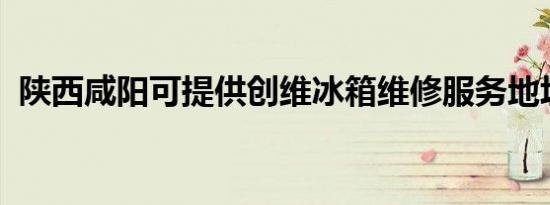 陕西咸阳可提供创维冰箱维修服务地址在哪