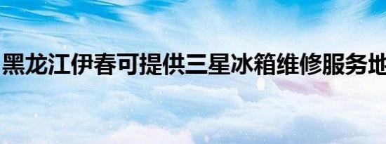黑龙江伊春可提供三星冰箱维修服务地址在哪