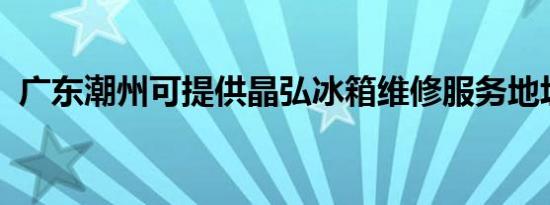 广东潮州可提供晶弘冰箱维修服务地址在哪