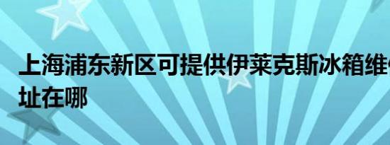 上海浦东新区可提供伊莱克斯冰箱维修服务地址在哪
